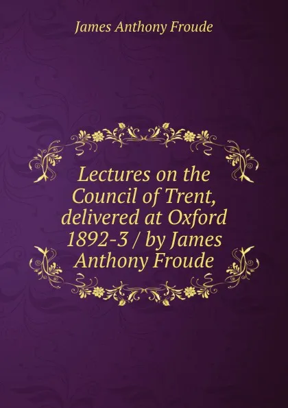 Обложка книги Lectures on the Council of Trent, delivered at Oxford 1892-3 / by James Anthony Froude, James Anthony Froude