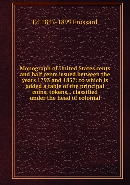 Обложка книги Monograph of United States cents and half cents issued between the years 1793 and 1857: to which is added a table of the principal coins, tokens, . classified under the head of colonial, Ed 1837-1899 Frossard