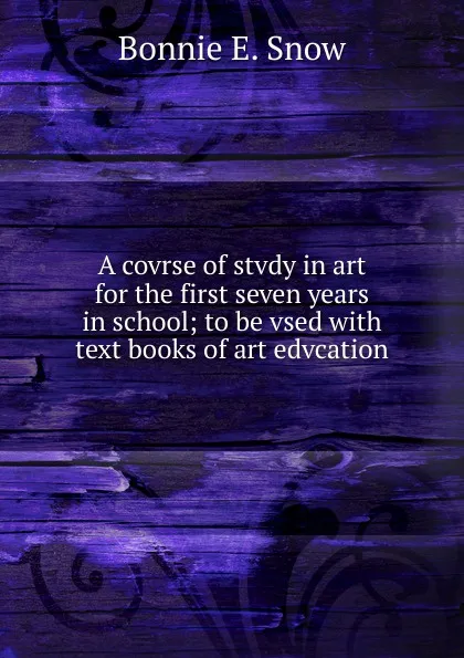 Обложка книги A covrse of stvdy in art for the first seven years in school; to be vsed with text books of art edvcation, Bonnie E. Snow