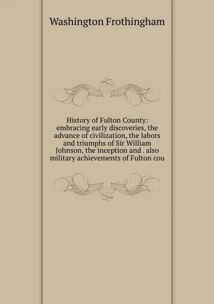 Обложка книги History of Fulton County: embracing early discoveries, the advance of civilization, the labors and triumphs of Sir William Johnson, the inception and . also military achievements of Fulton cou, Washington Frothingham