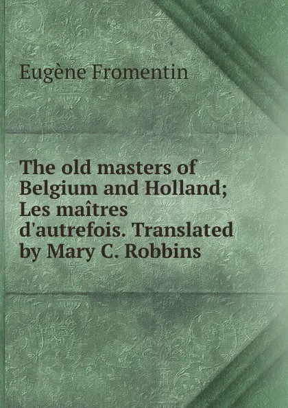 Обложка книги The old masters of Belgium and Holland; Les maitres d.autrefois. Translated by Mary C. Robbins, Eugène Fromentin