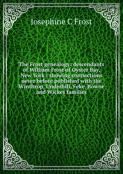 Обложка книги The Frost genealogy: descendants of William Frost of Oyster Bay, New York : showing connections never before published with the Winthrop, Underhill, Feke, Bowne and Wickes families, Josephine C Frost