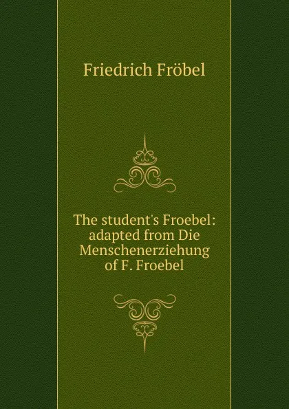 Обложка книги The student.s Froebel: adapted from Die Menschenerziehung of F. Froebel, Friedrich Fröbel