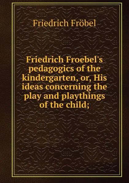 Обложка книги Friedrich Froebel.s pedagogics of the kindergarten, or, His ideas concerning the play and playthings of the child;, Friedrich Fröbel