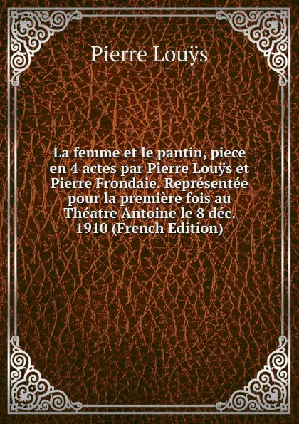 Обложка книги La femme et le pantin, piece en 4 actes par Pierre Louys et Pierre Frondaie. Representee pour la premiere fois au Theatre Antoine le 8 dec. 1910 (French Edition), Pierre Louÿs