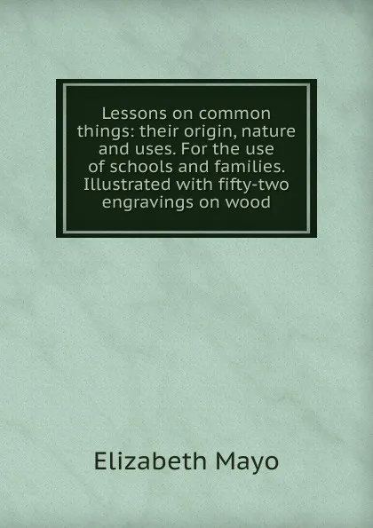 Обложка книги Lessons on common things: their origin, nature and uses. For the use of schools and families. Illustrated with fifty-two engravings on wood, Elizabeth Mayo