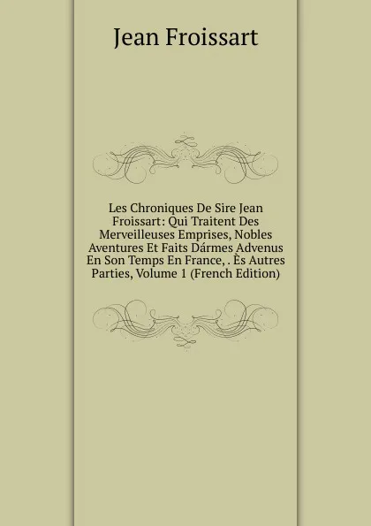 Обложка книги Les Chroniques De Sire Jean Froissart: Qui Traitent Des Merveilleuses Emprises, Nobles Aventures Et Faits Darmes Advenus En Son Temps En France, . Es Autres Parties, Volume 1 (French Edition), Froissart Jean