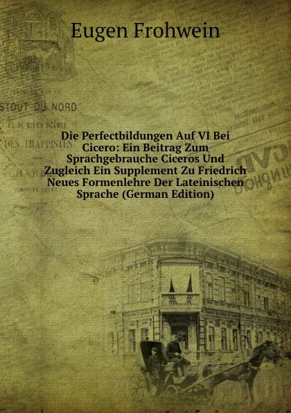 Обложка книги Die Perfectbildungen Auf VI Bei Cicero: Ein Beitrag Zum Sprachgebrauche Ciceros Und Zugleich Ein Supplement Zu Friedrich Neues Formenlehre Der Lateinischen Sprache (German Edition), Eugen Frohwein