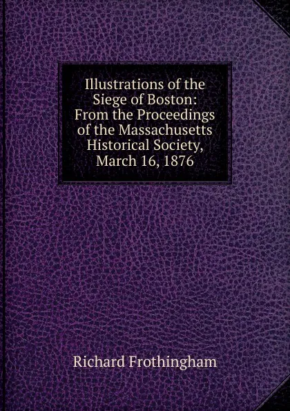 Обложка книги Illustrations of the Siege of Boston: From the Proceedings of the Massachusetts Historical Society, March 16, 1876, Richard Frothingham