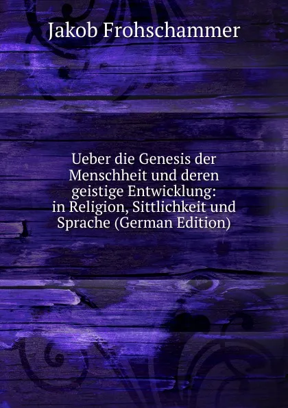 Обложка книги Ueber die Genesis der Menschheit und deren geistige Entwicklung: in Religion, Sittlichkeit und Sprache (German Edition), Jakob Frohschammer