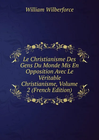 Обложка книги Le Christianisme Des Gens Du Monde Mis En Opposition Avec Le Veritable Christianisme, Volume 2 (French Edition), William Wilberforce