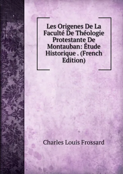 Обложка книги Les Origenes De La Faculte De Theologie Protestante De Montauban: Etude Historique . (French Edition), Charles Louis Frossard