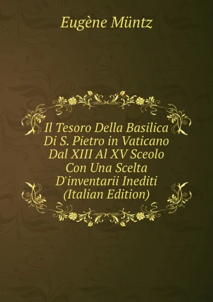 Обложка книги Il Tesoro Della Basilica Di S. Pietro in Vaticano Dal XIII Al XV Sceolo Con Una Scelta D.inventarii Inediti (Italian Edition), Eugène Müntz