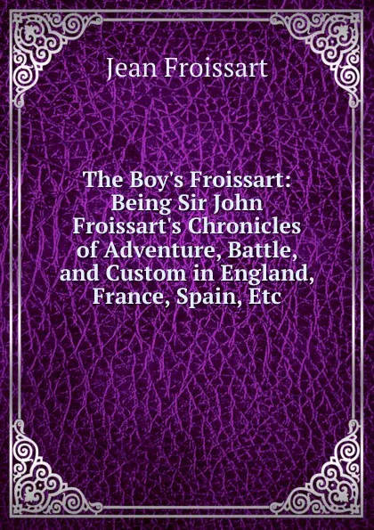 Обложка книги The Boy.s Froissart: Being Sir John Froissart.s Chronicles of Adventure, Battle, and Custom in England, France, Spain, Etc, Froissart Jean