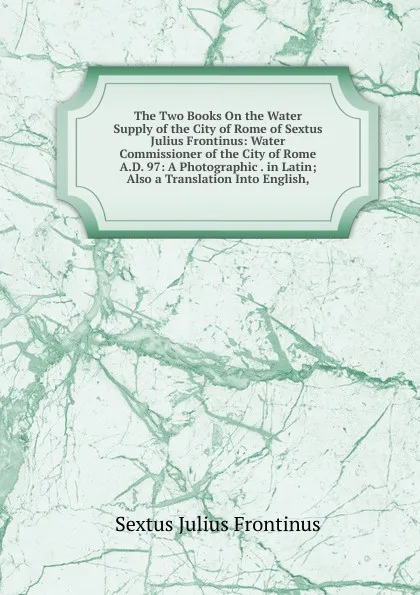 Обложка книги The Two Books On the Water Supply of the City of Rome of Sextus Julius Frontinus: Water Commissioner of the City of Rome A.D. 97: A Photographic . in Latin; Also a Translation Into English,, Sextus Julius Frontinus