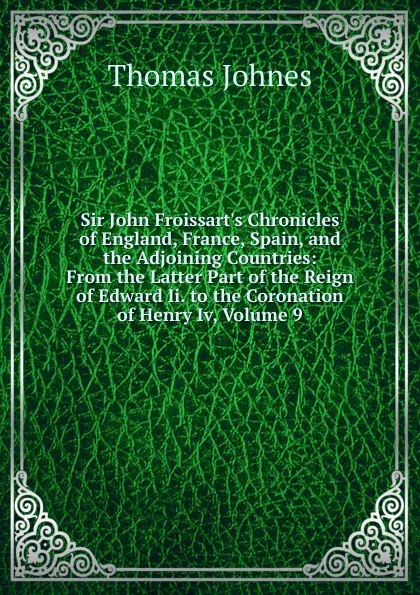 Обложка книги Sir John Froissart.s Chronicles of England, France, Spain, and the Adjoining Countries: From the Latter Part of the Reign of Edward Ii. to the Coronation of Henry Iv, Volume 9, Thomas Johnes