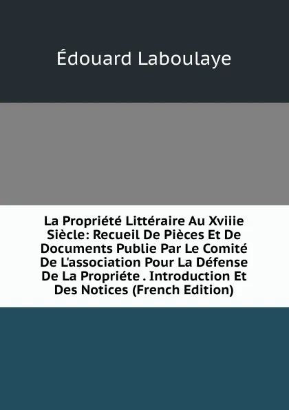 Обложка книги La Propriete Litteraire Au Xviiie Siecle: Recueil De Pieces Et De Documents Publie Par Le Comite De L.association Pour La Defense De La Propriete . Introduction Et Des Notices (French Edition), Edouard Laboulaye