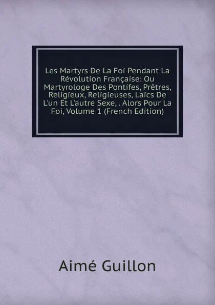 Обложка книги Les Martyrs De La Foi Pendant La Revolution Francaise: Ou Martyrologe Des Pontifes, Pretres, Religieux, Religieuses, Laics De L.un Et L.autre Sexe, . Alors Pour La Foi, Volume 1 (French Edition), Aimé Guillon