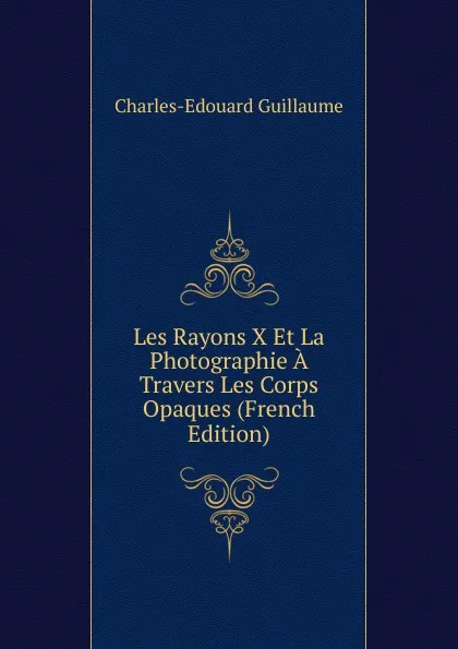 Обложка книги Les Rayons X Et La Photographie A Travers Les Corps Opaques (French Edition), Charles-Edouard Guillaume