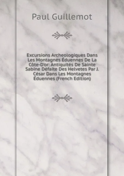 Обложка книги Excursions Archeologiques Dans Les Montagnes Eduennes De La Cote-D.or: Antiquites De Sainte Sabine Defaite Des Helvetes Par J. Cesar Dans Les Montagnes Eduennes (French Edition), Paul Guillemot