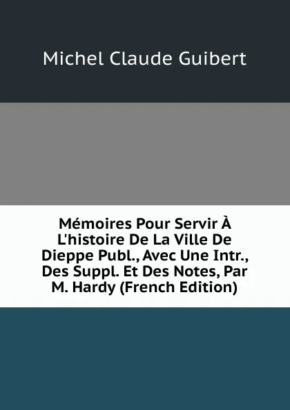 Обложка книги Memoires Pour Servir A L.histoire De La Ville De Dieppe Publ., Avec Une Intr., Des Suppl. Et Des Notes, Par M. Hardy (French Edition), Michel Claude Guibert