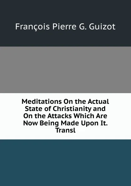 Обложка книги Meditations On the Actual State of Christianity and On the Attacks Which Are Now Being Made Upon It. Transl, François Pierre G. Guizot