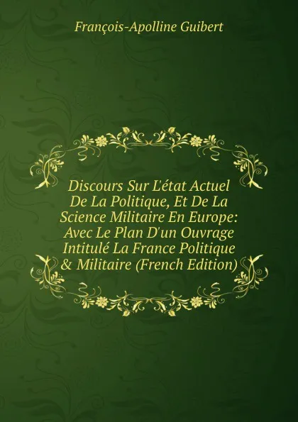 Обложка книги Discours Sur L.etat Actuel De La Politique, Et De La Science Militaire En Europe: Avec Le Plan D.un Ouvrage Intitule La France Politique . Militaire (French Edition), François-Apolline Guibert