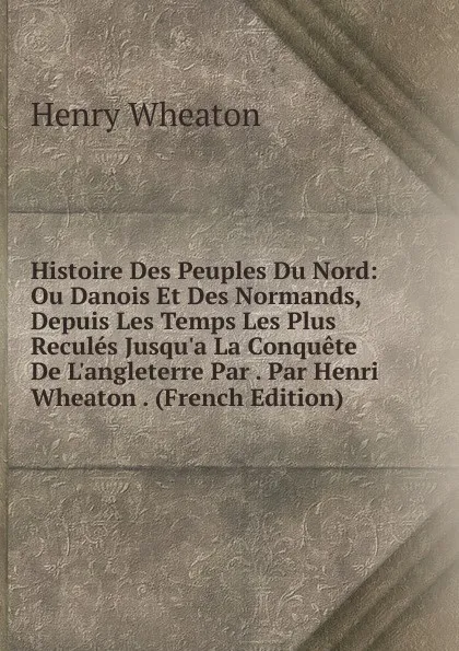 Обложка книги Histoire Des Peuples Du Nord: Ou Danois Et Des Normands, Depuis Les Temps Les Plus Recules Jusqu.a La Conquete De L.angleterre Par . Par Henri Wheaton . (French Edition), Henry Wheaton