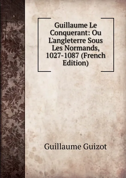 Обложка книги Guillaume Le Conquerant: Ou L.angleterre Sous Les Normands, 1027-1087 (French Edition), Guillaume Guizot