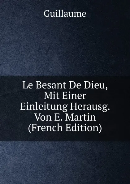 Обложка книги Le Besant De Dieu, Mit Einer Einleitung Herausg. Von E. Martin (French Edition), Guillaume