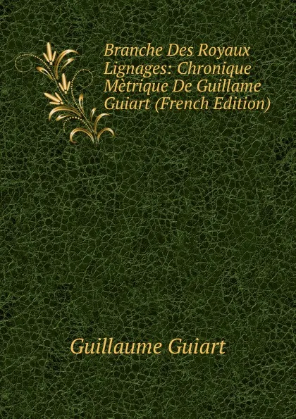 Обложка книги Branche Des Royaux Lignages: Chronique Metrique De Guillame Guiart (French Edition), Guillaume Guiart