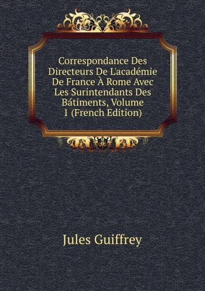 Обложка книги Correspondance Des Directeurs De L.academie De France A Rome Avec Les Surintendants Des Batiments, Volume 1 (French Edition), Jules Guiffrey