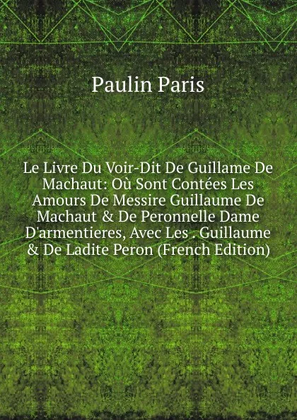 Обложка книги Le Livre Du Voir-Dit De Guillame De Machaut: Ou Sont Contees Les Amours De Messire Guillaume De Machaut . De Peronnelle Dame D.armentieres, Avec Les . Guillaume . De Ladite Peron (French Edition), Paulin Paris