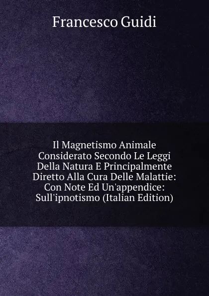 Обложка книги Il Magnetismo Animale Considerato Secondo Le Leggi Della Natura E Principalmente Diretto Alla Cura Delle Malattie: Con Note Ed Un.appendice: Sull.ipnotismo (Italian Edition), Francesco Guidi