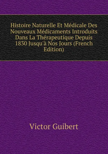 Обложка книги Histoire Naturelle Et Medicale Des Nouveaux Medicaments Introduits Dans La Therapeutique Depuis 1830 Jusqu.a Nos Jours (French Edition), Victor Guibert