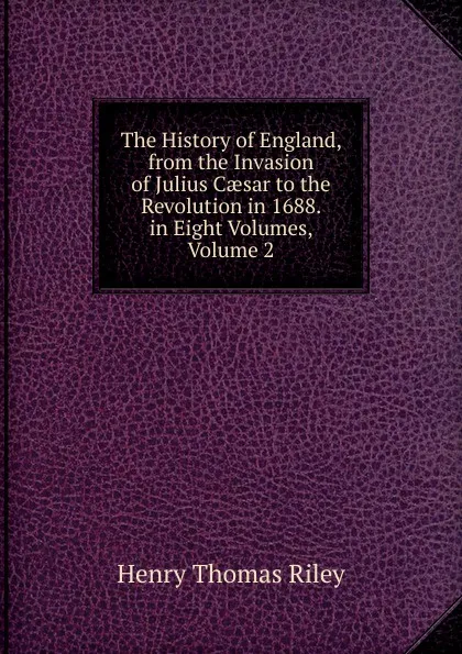Обложка книги The History of England, from the Invasion of Julius Caesar to the Revolution in 1688. in Eight Volumes, Volume 2, Henry Thomas Riley
