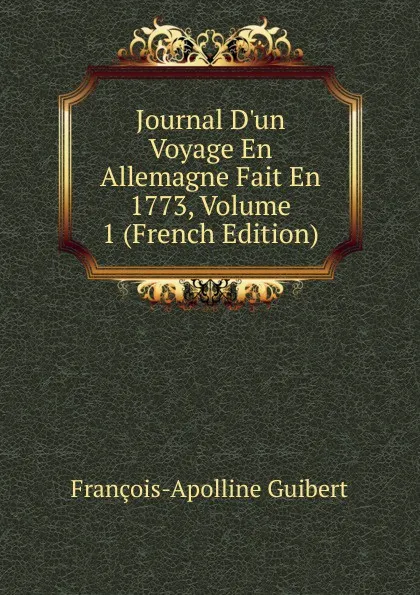 Обложка книги Journal D.un Voyage En Allemagne Fait En 1773, Volume 1 (French Edition), François-Apolline Guibert