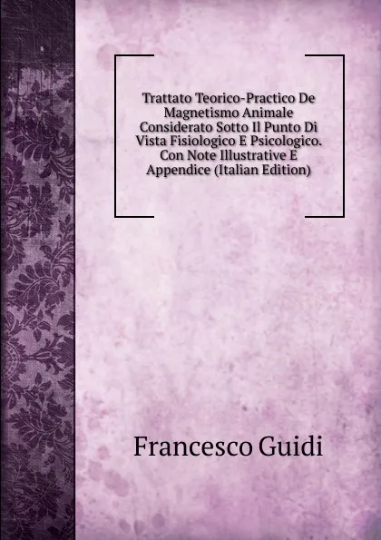 Обложка книги Trattato Teorico-Practico De Magnetismo Animale Considerato Sotto Il Punto Di Vista Fisiologico E Psicologico. Con Note Illustrative E Appendice (Italian Edition), Francesco Guidi