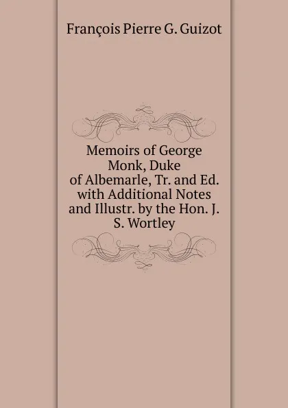 Обложка книги Memoirs of George Monk, Duke of Albemarle, Tr. and Ed. with Additional Notes and Illustr. by the Hon. J.S. Wortley, François Pierre G. Guizot