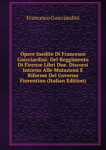 Обложка книги Opere Inedite Di Francesco Guicciardini: Del Reggimento Di Firenze Libri Due. Discorsi Intorno Alle Mutazioni E Riforme Del Governo Fiorentino (Italian Edition), Francesco Guicciardini