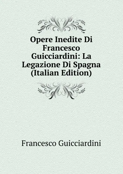 Обложка книги Opere Inedite Di Francesco Guicciardini: La Legazione Di Spagna (Italian Edition), Francesco Guicciardini