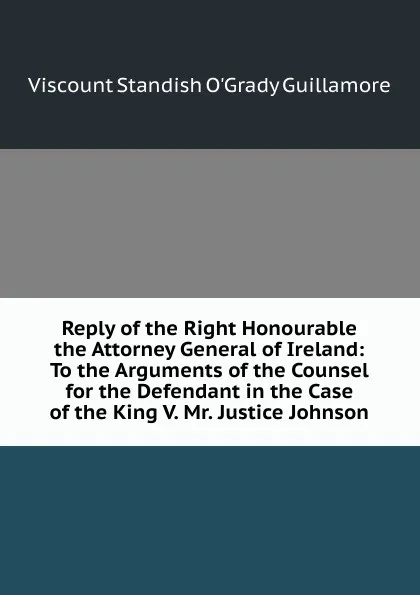 Обложка книги Reply of the Right Honourable the Attorney General of Ireland: To the Arguments of the Counsel for the Defendant in the Case of the King V. Mr. Justice Johnson, Viscount Standish O'Grady Guillamore