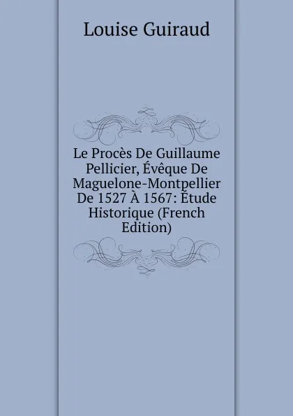 Обложка книги Le Proces De Guillaume Pellicier, Eveque De Maguelone-Montpellier De 1527 A 1567: Etude Historique (French Edition), Louise Guiraud