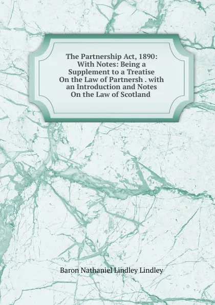 Обложка книги The Partnership Act, 1890: With Notes: Being a Supplement to a Treatise On the Law of Partnersh . with an Introduction and Notes On the Law of Scotland ., Baron Nathaniel Lindley Lindley