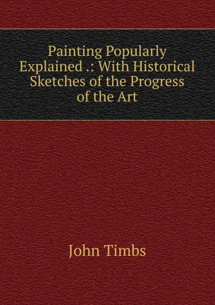 Обложка книги Painting Popularly Explained .: With Historical Sketches of the Progress of the Art, John Timbs