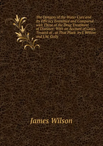 Обложка книги The Dangers of the Water Cure and Its Efficacy Examined and Compared with Those of the Drug Treatment of Diseases: With an Account of Cases Treated at . at That Place. by J. Wilson and J.M. Gully, James Wilson