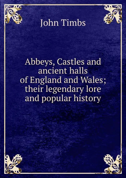 Обложка книги Abbeys, Castles and ancient halls of England and Wales; their legendary lore and popular history, John Timbs