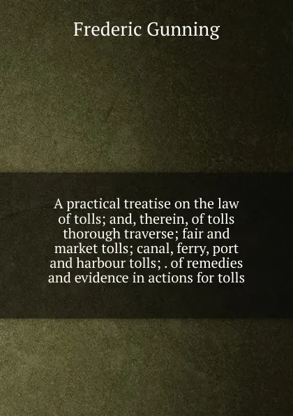 Обложка книги A practical treatise on the law of tolls; and, therein, of tolls thorough traverse; fair and market tolls; canal, ferry, port and harbour tolls; . of remedies and evidence in actions for tolls, Frederic Gunning