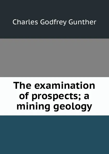 Обложка книги The examination of prospects; a mining geology, Charles Godfrey Gunther