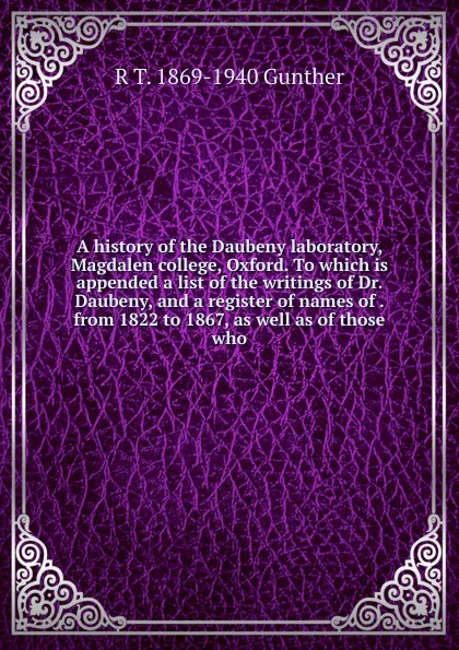 Обложка книги A history of the Daubeny laboratory, Magdalen college, Oxford. To which is appended a list of the writings of Dr. Daubeny, and a register of names of . from 1822 to 1867, as well as of those who, R T. 1869-1940 Gunther